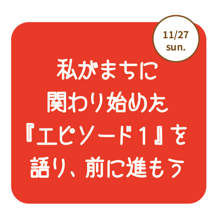 11/27（日）私がまちに関わり始めた『エピソード１』を語り、前に進もう