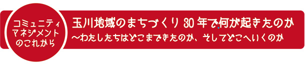 コミュニティマネジメントのこれから　玉川地域のまちづくり30年で何が起きたのか〜わたしたちはどこまできたのか、そしてどこへいくのか